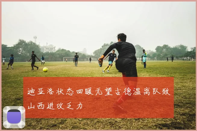 迪亚洛状态回暖无望古德温离队致山西进攻乏力