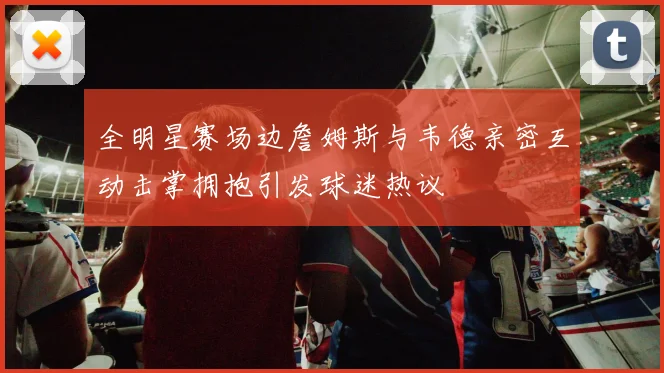 全明星赛场边詹姆斯与韦德亲密互动击掌拥抱引发球迷热议