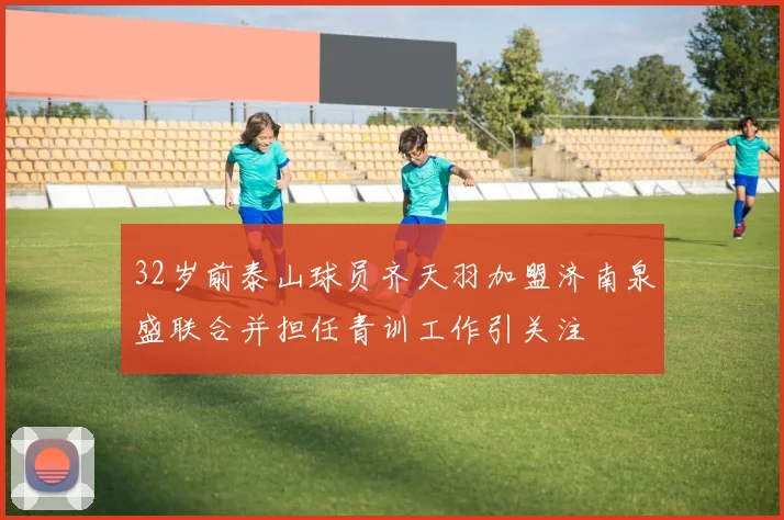 32岁前泰山球员齐天羽加盟济南泉盛联合并担任青训工作引关注