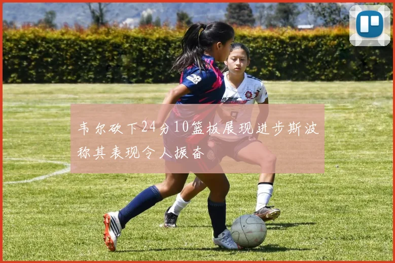 韦尔砍下24分10篮板展现进步斯波称其表现令人振奋