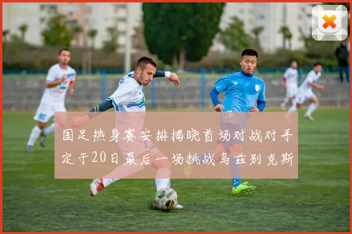 国足热身赛安排揭晓首场对战对手定于20日最后一场挑战乌兹别克斯坦
