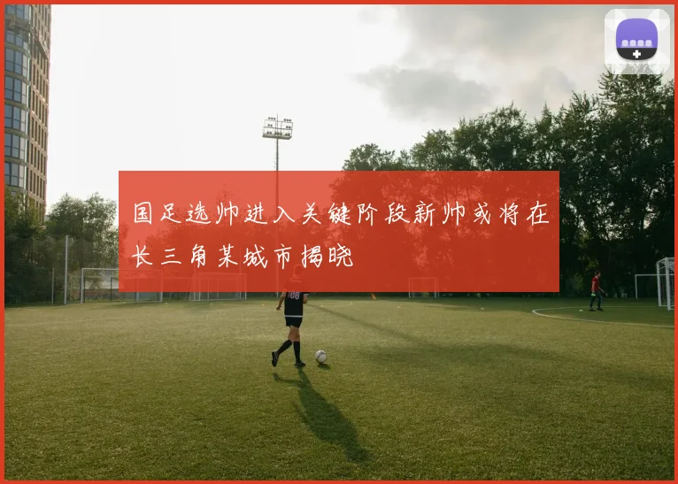 国足选帅进入关键阶段新帅或将在长三角某城市揭晓