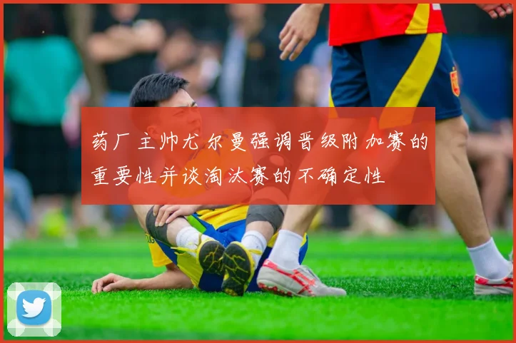 药厂主帅尤尔曼强调晋级附加赛的重要性并谈淘汰赛的不确定性