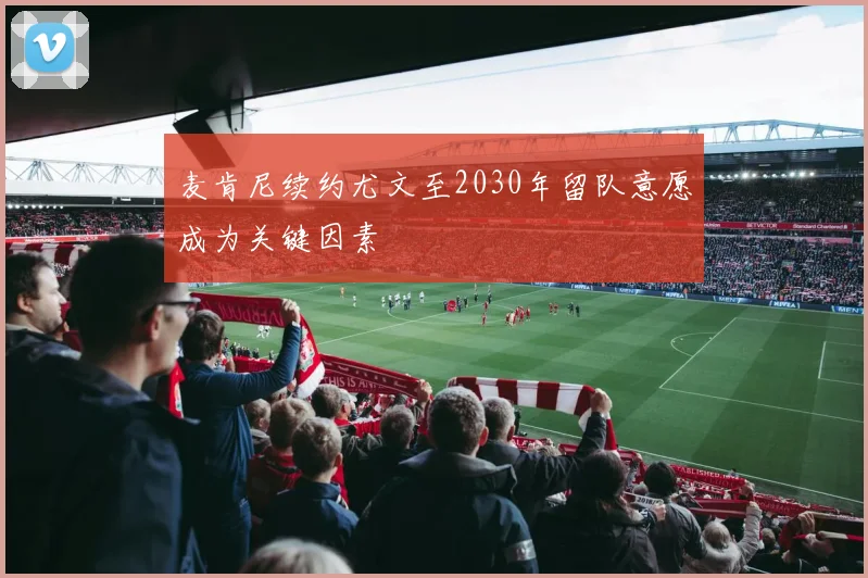麦肯尼续约尤文至2030年留队意愿成为关键因素