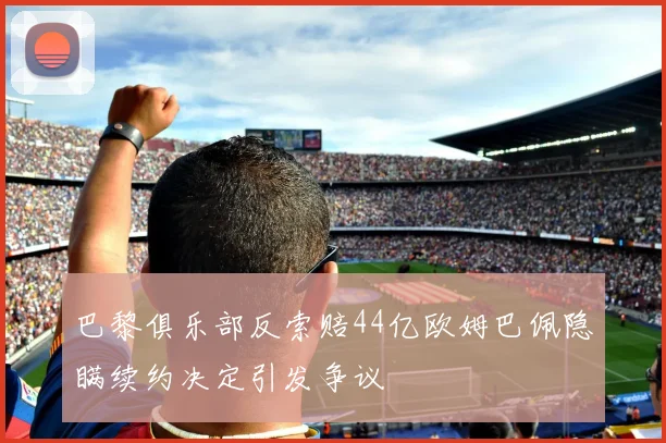 巴黎俱乐部反索赔44亿欧姆巴佩隐瞒续约决定引发争议