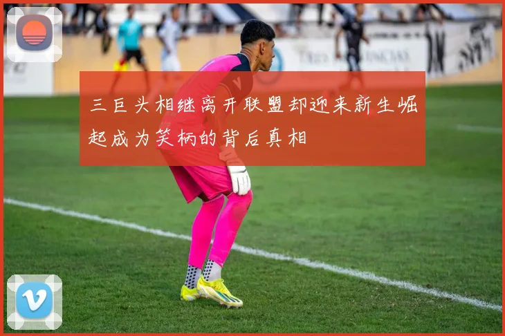 三巨头相继离开联盟却迎来新生崛起成为笑柄的背后真相