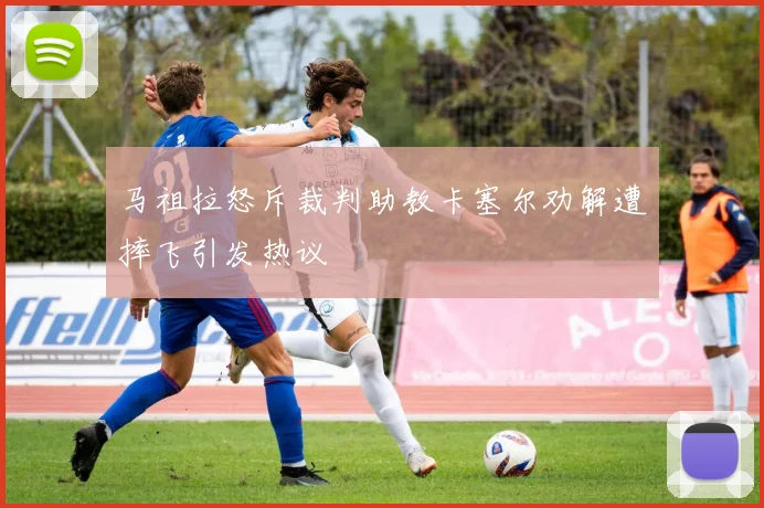 马祖拉怒斥裁判助教卡塞尔劝解遭摔飞引发热议