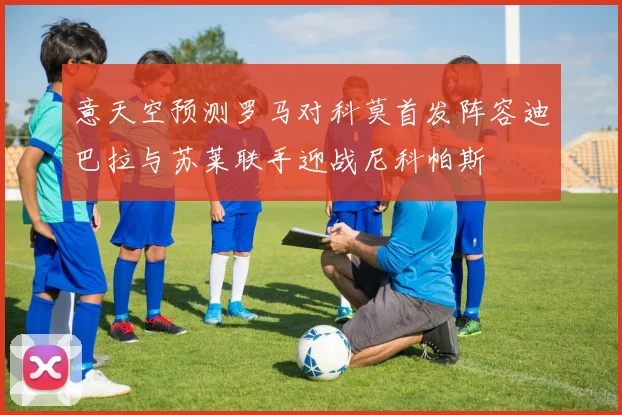 意天空预测罗马对科莫首发阵容迪巴拉与苏莱联手迎战尼科帕斯