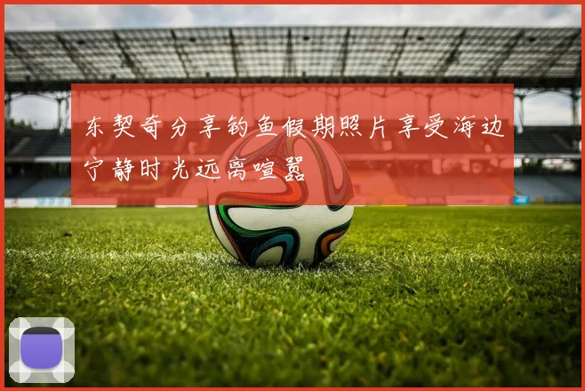东契奇分享钓鱼假期照片享受海边宁静时光远离喧嚣