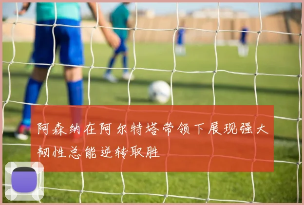 阿森纳在阿尔特塔带领下展现强大韧性总能逆转取胜