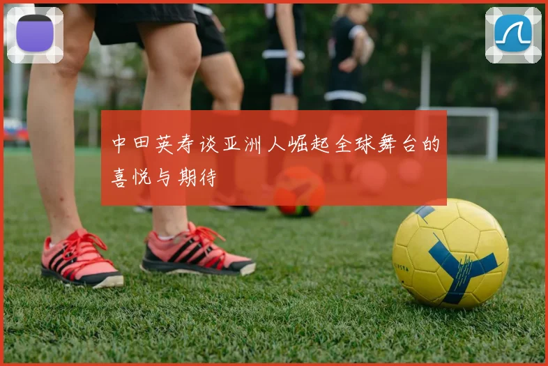 中田英寿谈亚洲人崛起全球舞台的喜悦与期待