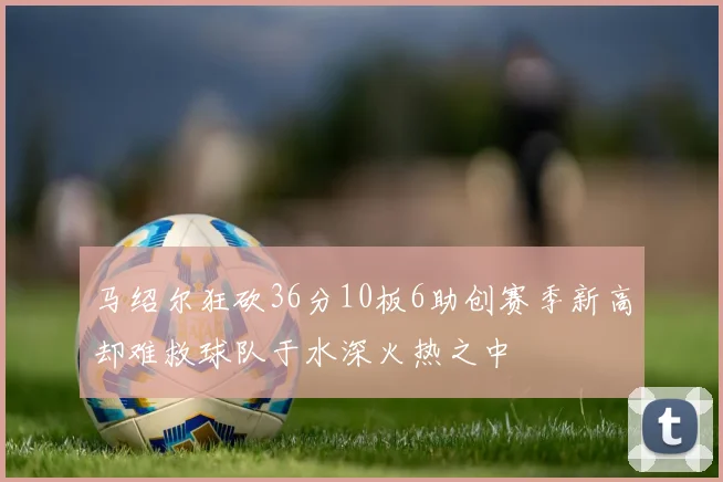 马绍尔狂砍36分10板6助创赛季新高却难救球队于水深火热之中