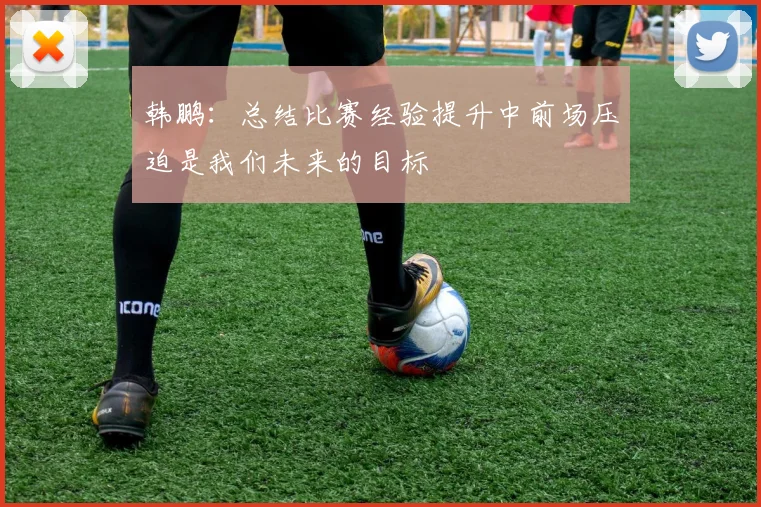 韩鹏：总结比赛经验提升中前场压迫是我们未来的目标