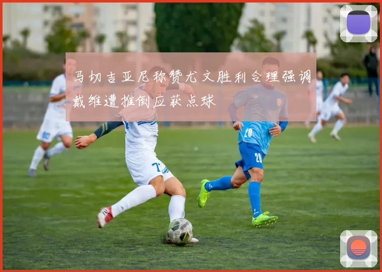 马切吉亚尼称赞尤文胜利合理强调戴维遭推倒应获点球