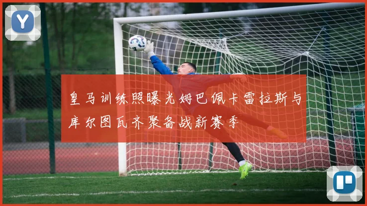 皇马训练照曝光姆巴佩卡雷拉斯与库尔图瓦齐聚备战新赛季