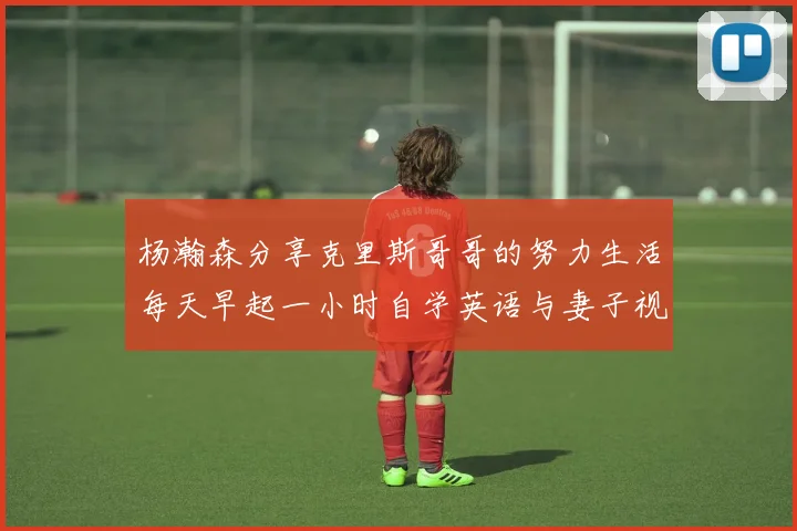 杨瀚森分享克里斯哥哥的努力生活每天早起一小时自学英语与妻子视频通话