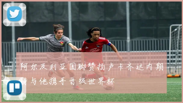 阿尔及利亚国脚赞扬卢卡齐达内期待与他携手晋级世界杯