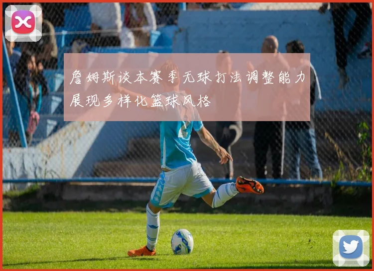 詹姆斯谈本赛季无球打法调整能力展现多样化篮球风格